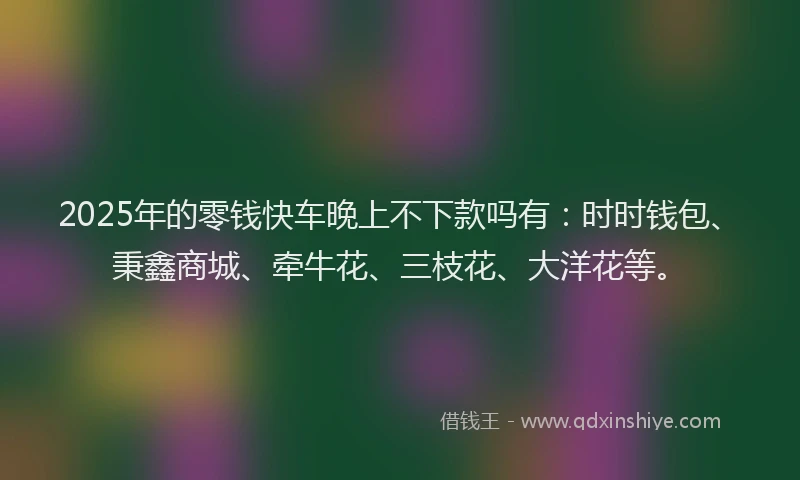 2025年的零钱快车晚上不下款吗有：时时钱包、秉鑫商城、牵牛花、三枝花、大洋花等。
