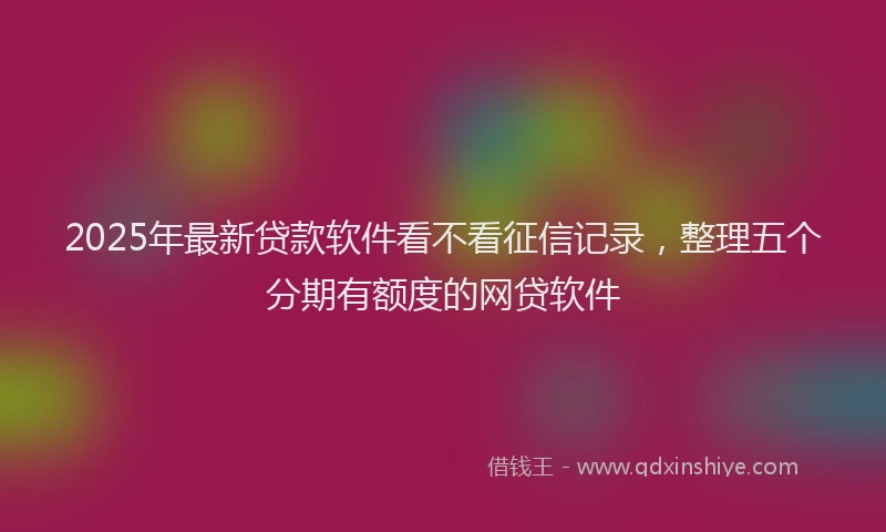 2025年最新贷款软件看不看征信记录，整理五个分期有额度的网贷软件