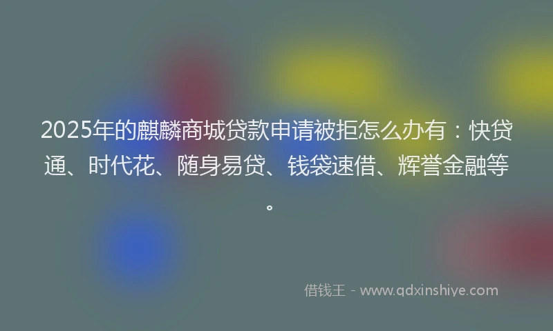 2025年的麒麟商城贷款申请被拒怎么办有：快贷通、时代花、随身易贷、钱袋速借、辉誉金融等。