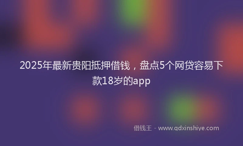 2025年最新贵阳抵押借钱，盘点5个网贷容易下款18岁的app