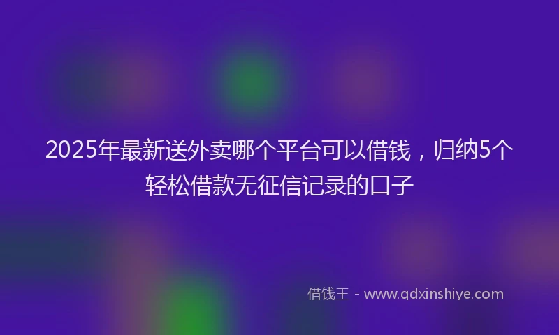 2025年最新送外卖哪个平台可以借钱，归纳5个轻松借款无征信记录的口子