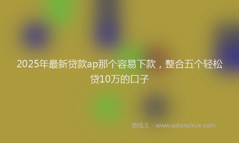 2025年最新贷款ap那个容易下款，整合五个轻松贷10万的口子