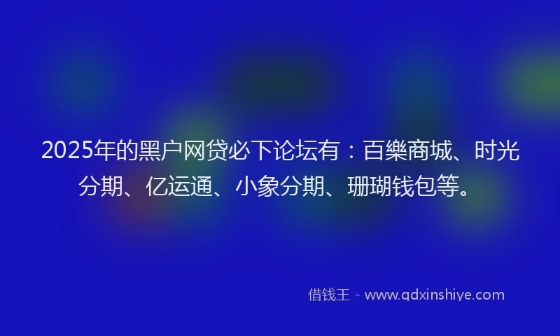 2025年的黑户网贷必下论坛有：百樂商城、时光分期、亿运通、小象分期、珊瑚钱包等。