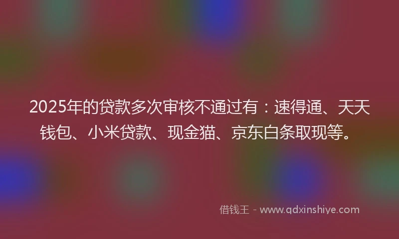 2025年的贷款多次审核不通过有：速得通、天天钱包、小米贷款、现金猫、京东白条取现等。