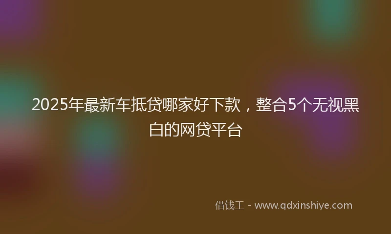 2025年最新车抵贷哪家好下款，整合5个无视黑白的网贷平台