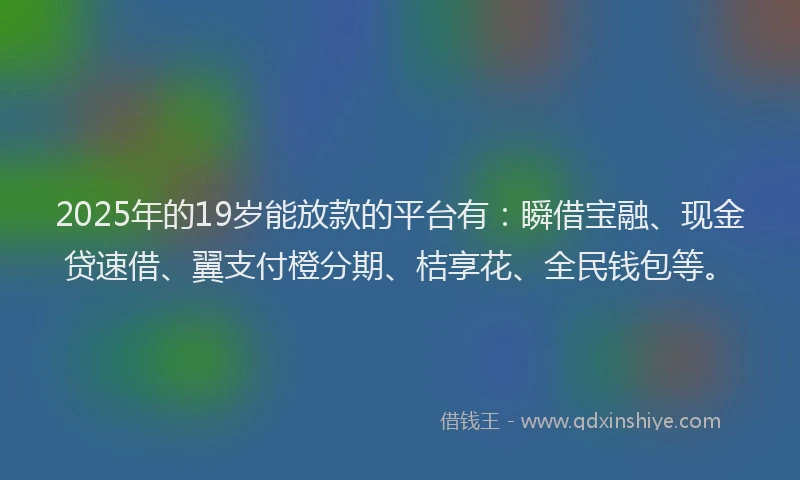 2025年的19岁能放款的平台有：瞬借宝融、现金贷速借、翼支付橙分期、桔享花、全民钱包等。