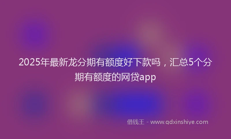 2025年最新龙分期有额度好下款吗，汇总5个分期有额度的网贷app