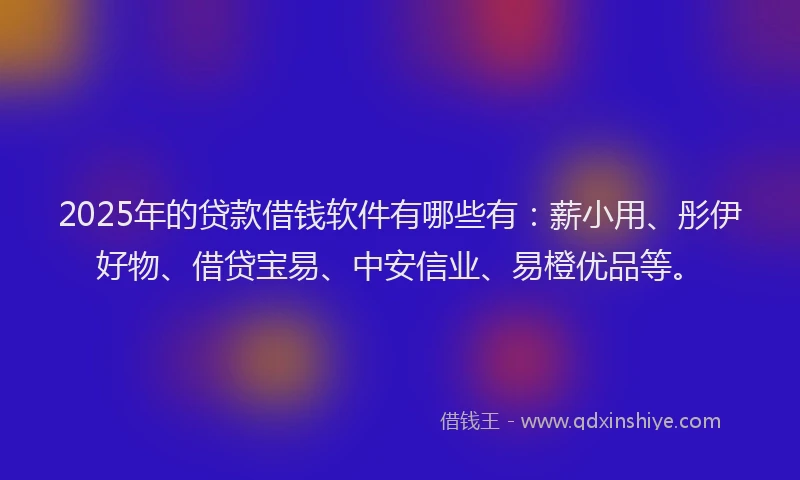 2025年的贷款借钱软件有哪些有：薪小用、彤伊好物、借贷宝易、中安信业、易橙优品等。