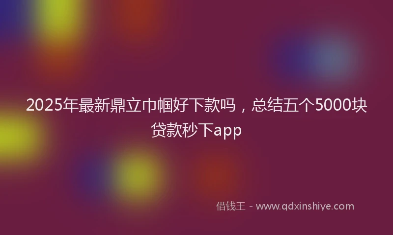 2025年最新鼎立巾帼好下款吗，总结五个5000块贷款秒下app