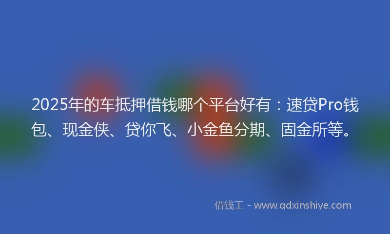 2025年的车抵押借钱哪个平台好有：速贷Pro钱包、现金侠、贷你飞、小金鱼分期、固金所等。