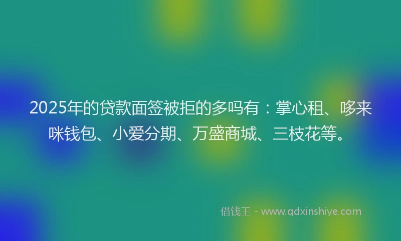 2025年的贷款面签被拒的多吗有：掌心租、哆来咪钱包、小爱分期、万盛商城、三枝花等。
