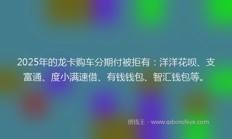 2025年的龙卡购车分期付被拒有：洋洋花呗、支富通、度小满速借、有钱钱包、智汇钱包等。