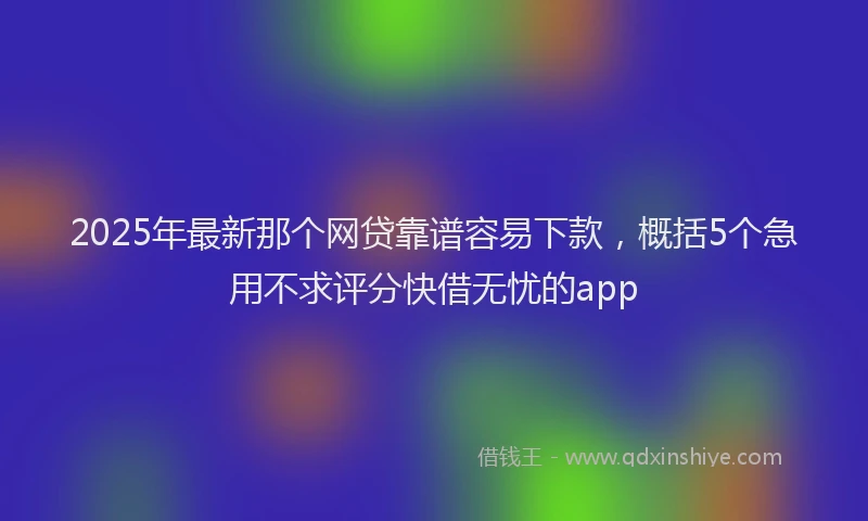2025年最新那个网贷靠谱容易下款，概括5个急用不求评分快借无忧的app