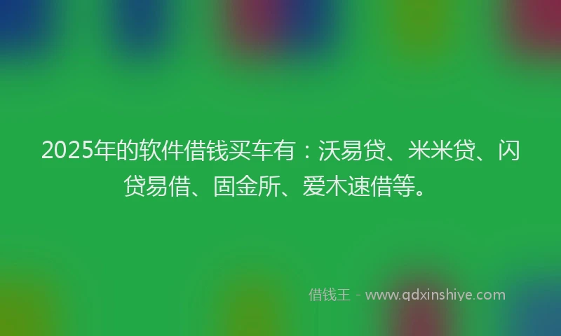 2025年的软件借钱买车有：沃易贷、米米贷、闪贷易借、固金所、爱木速借等。