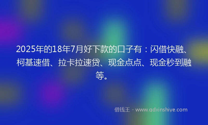 2025年的18年7月好下款的口子有：闪借快融、柯基速借、拉卡拉速贷、现金点点、现金秒到融等。