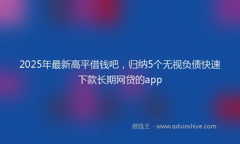 2025年最新高平借钱吧，归纳5个无视负债快速下款长期网贷的app