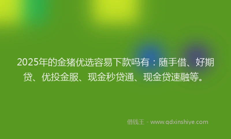 2025年的金猪优选容易下款吗有：随手借、好期贷、优投金服、现金秒贷通、现金贷速融等。