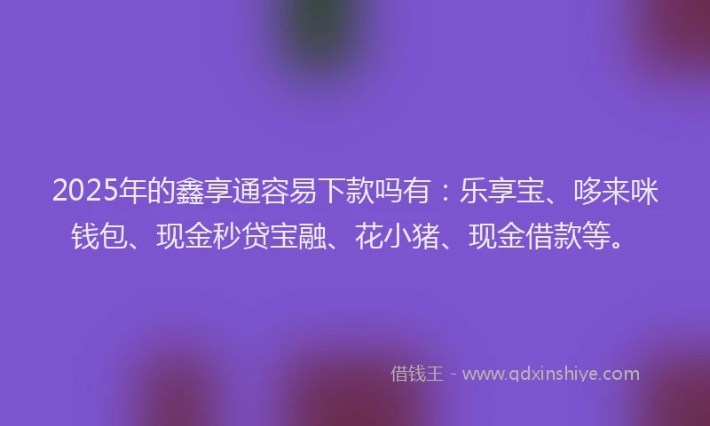 2025年的鑫享通容易下款吗有：乐享宝、哆来咪钱包、现金秒贷宝融、花小猪、现金借款等。