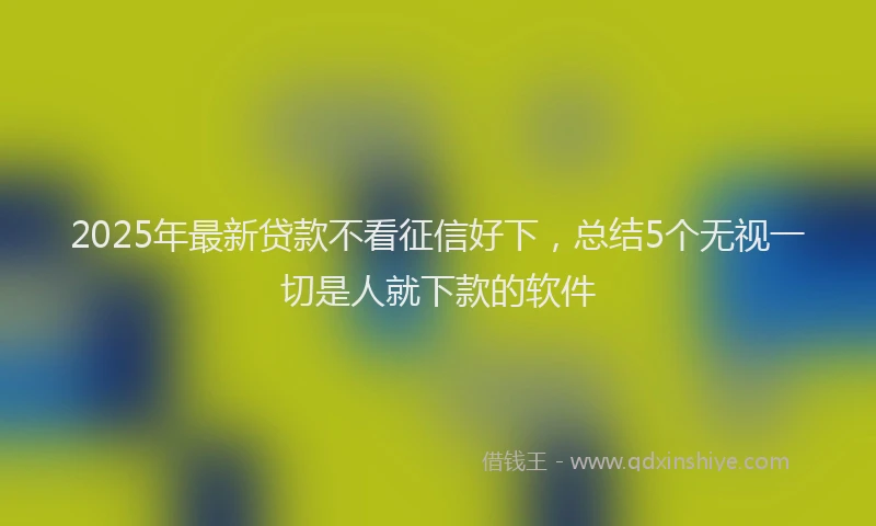 2025年最新贷款不看征信好下，总结5个无视一切是人就下款的软件