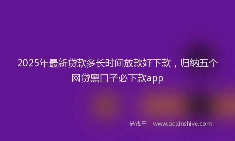 2025年最新贷款多长时间放款好下款，归纳五个网贷黑口子必下款app