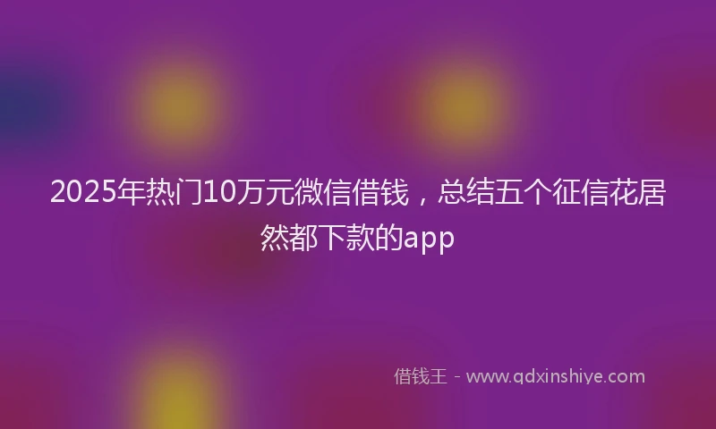 2025年热门10万元微信借钱，总结五个征信花居然都下款的app