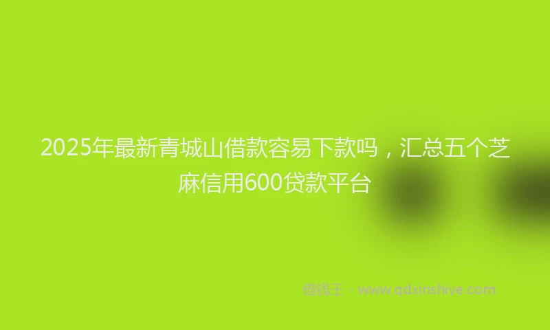 2025年最新青城山借款容易下款吗，汇总五个芝麻信用600贷款平台