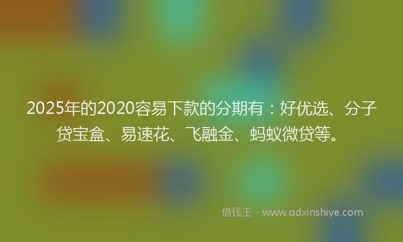 2025年的2020容易下款的分期有：好优选、分子贷宝盒、易速花、飞融金、蚂蚁微贷等。