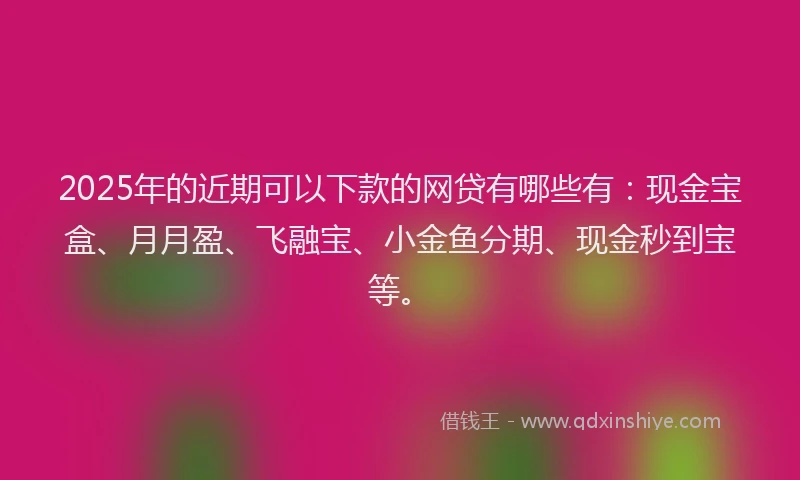 2025年的近期可以下款的网贷有哪些有：现金宝盒、月月盈、飞融宝、小金鱼分期、现金秒到宝等。