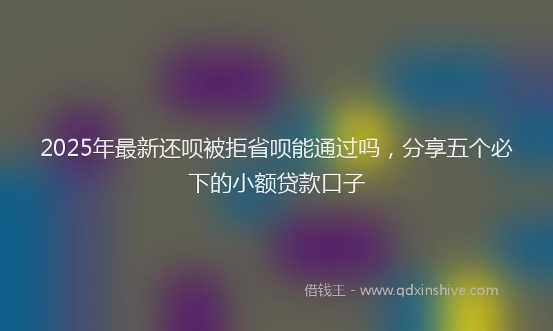 2025年最新还呗被拒省呗能通过吗，分享五个必下的小额贷款口子