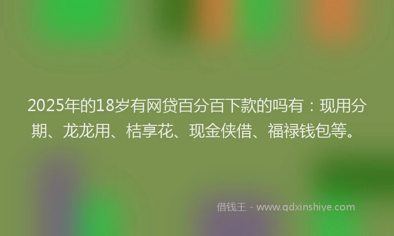 2025年的18岁有网贷百分百下款的吗有：现用分期、龙龙用、桔享花、现金侠借、福禄钱包等。
