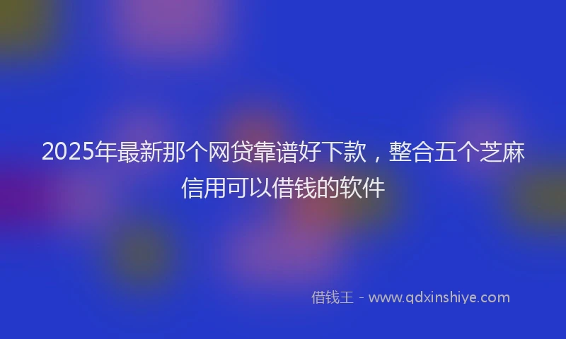 2025年最新那个网贷靠谱好下款，整合五个芝麻信用可以借钱的软件