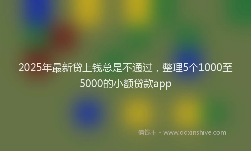 2025年最新贷上钱总是不通过，整理5个1000至5000的小额贷款app