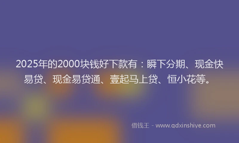 2025年的2000块钱好下款有：瞬下分期、现金快易贷、现金易贷通、壹起马上贷、恒小花等。