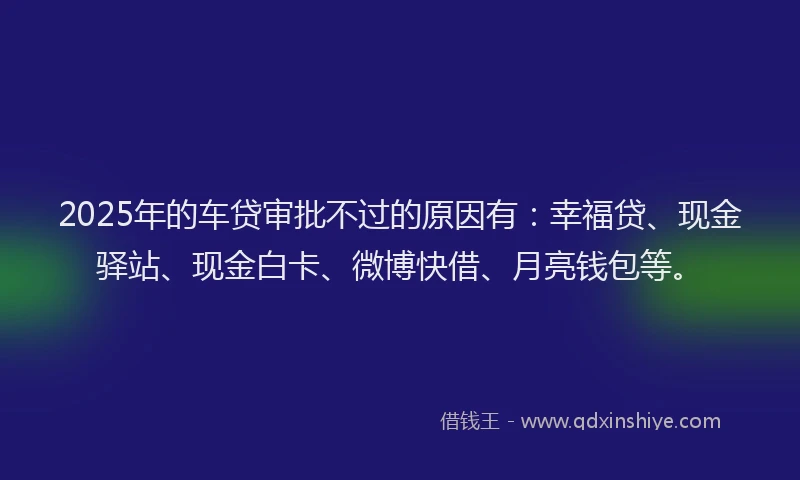 2025年的车贷审批不过的原因有：幸福贷、现金驿站、现金白卡、微博快借、月亮钱包等。