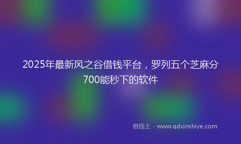 2025年最新风之谷借钱平台，罗列五个芝麻分700能秒下的软件