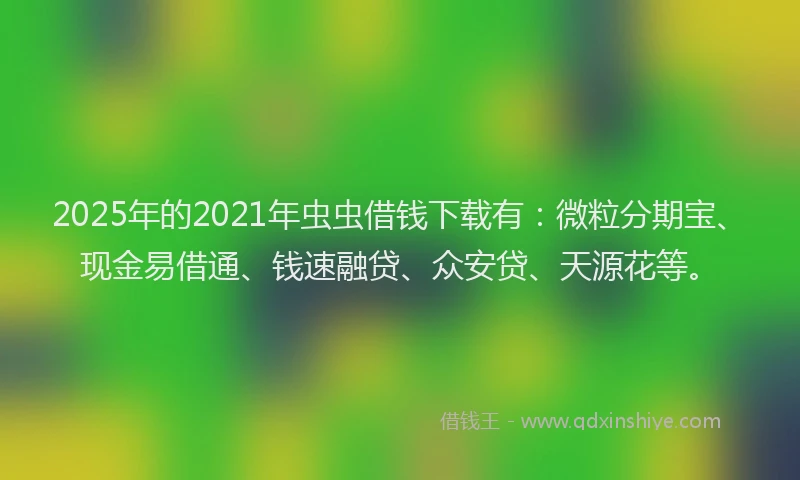 2025年的2021年虫虫借钱下载有：微粒分期宝、现金易借通、钱速融贷、众安贷、天源花等。