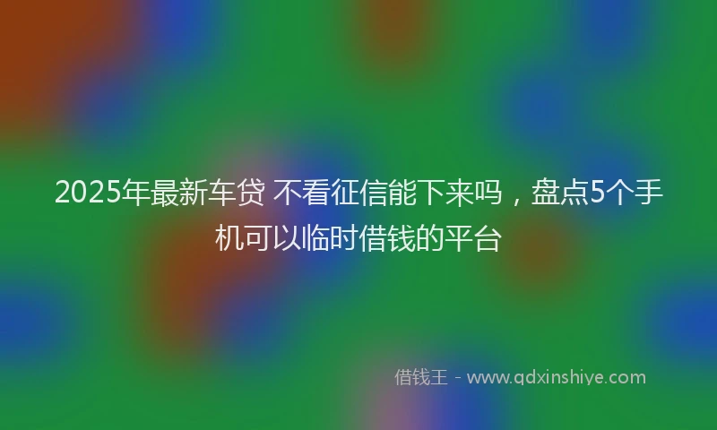 2025年最新车贷 不看征信能下来吗，盘点5个手机可以临时借钱的平台