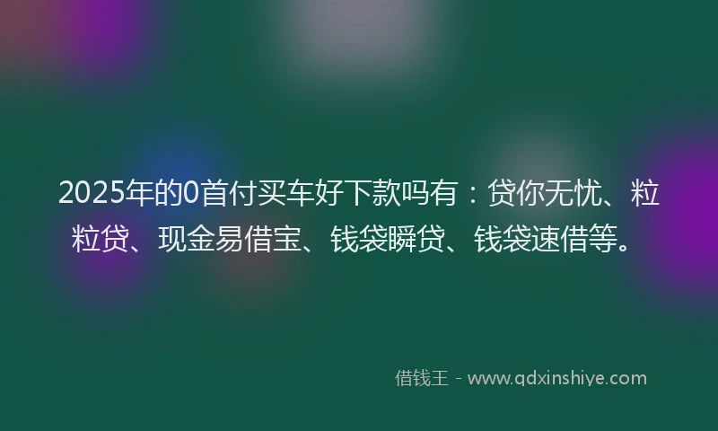 2025年的0首付买车好下款吗有：贷你无忧、粒粒贷、现金易借宝、钱袋瞬贷、钱袋速借等。