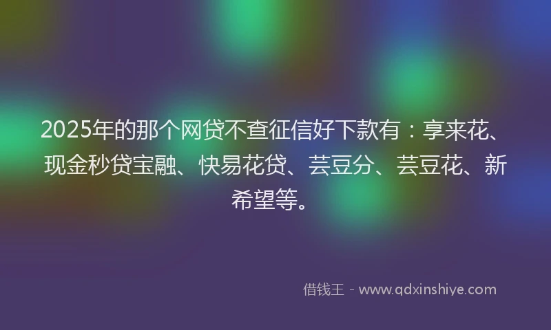 2025年的那个网贷不查征信好下款有：享来花、现金秒贷宝融、快易花贷、芸豆分、芸豆花、新希望等。