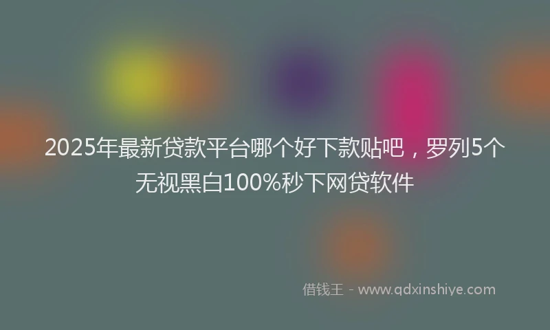 2025年最新贷款平台哪个好下款贴吧，罗列5个无视黑白100%秒下网贷软件