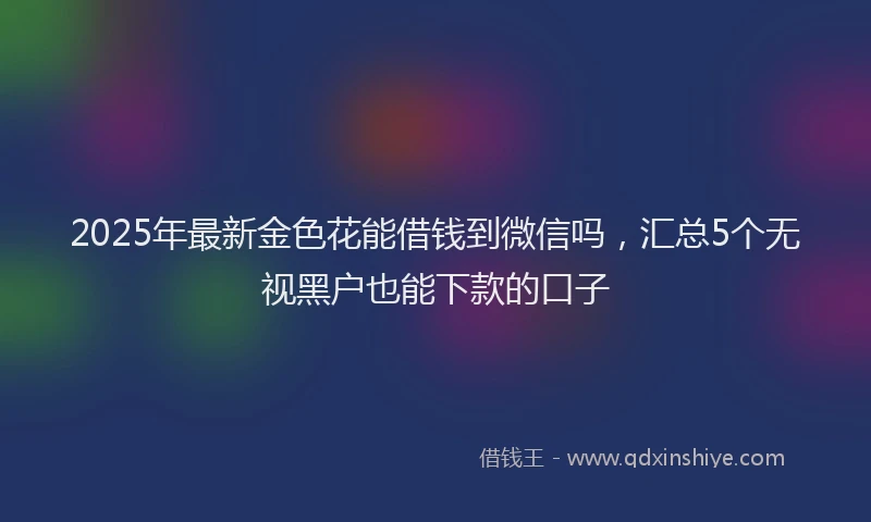 2025年最新金色花能借钱到微信吗，汇总5个无视黑户也能下款的口子