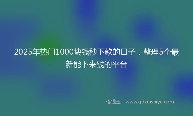 2025年热门1000块钱秒下款的口子，整理5个最新能下来钱的平台