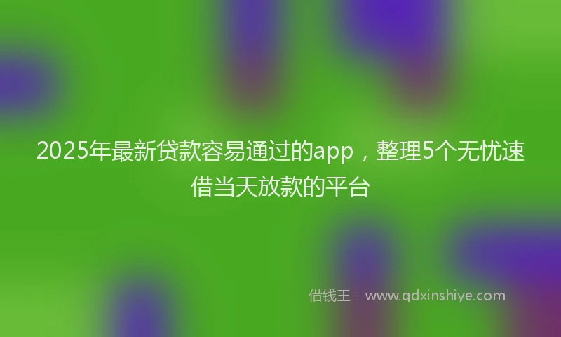 2025年最新贷款容易通过的app，整理5个无忧速借当天放款的平台