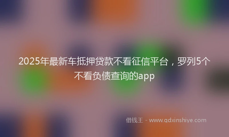 2025年最新车抵押贷款不看征信平台，罗列5个不看负债查询的app
