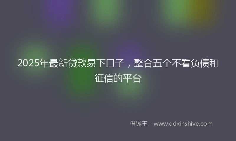 2025年最新贷款易下口子，整合五个不看负债和征信的平台