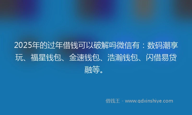 2025年的过年借钱可以破解吗微信有：数码潮享玩、福星钱包、金速钱包、浩瀚钱包、闪借易贷融等。