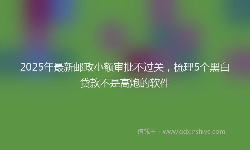 2025年最新邮政小额审批不过关，梳理5个黑白贷款不是高炮的软件