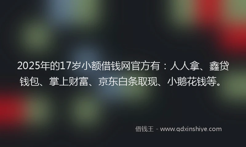 2025年的17岁小额借钱网官方有：人人拿、鑫贷钱包、掌上财富、京东白条取现、小鹅花钱等。