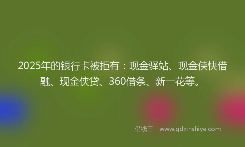 2025年的银行卡被拒有：现金驿站、现金侠快借融、现金侠贷、360借条、新一花等。