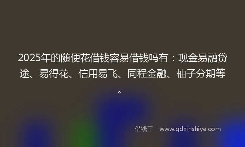 2025年的随便花借钱容易借钱吗有：现金易融贷途、易得花、信用易飞、同程金融、柚子分期等。
